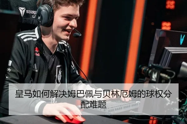 皇马如何解决姆巴佩与贝林厄姆的球权分配难题